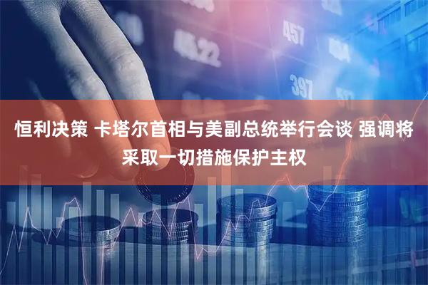 恒利决策 卡塔尔首相与美副总统举行会谈 强调将采取一切措施保护主权