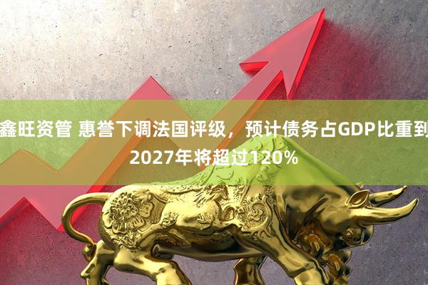 鑫旺资管 惠誉下调法国评级，预计债务占GDP比重到2027年将超过120%