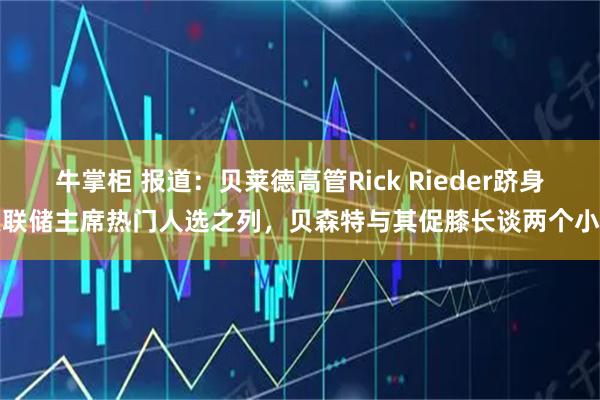 牛掌柜 报道：贝莱德高管Rick Rieder跻身美联储主席热门人选之列，贝森特与其促膝长谈两个小时