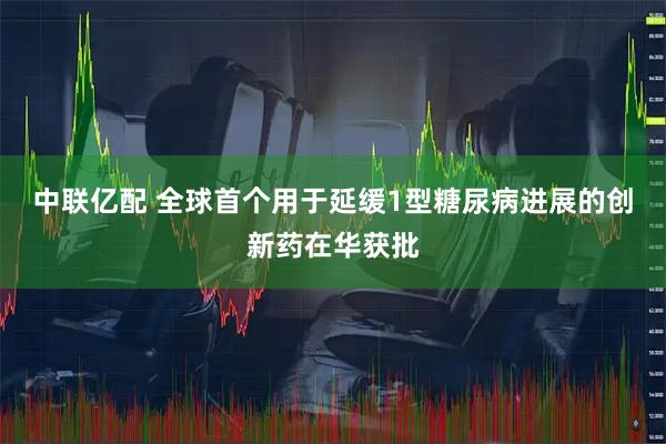 中联亿配 全球首个用于延缓1型糖尿病进展的创新药在华获批