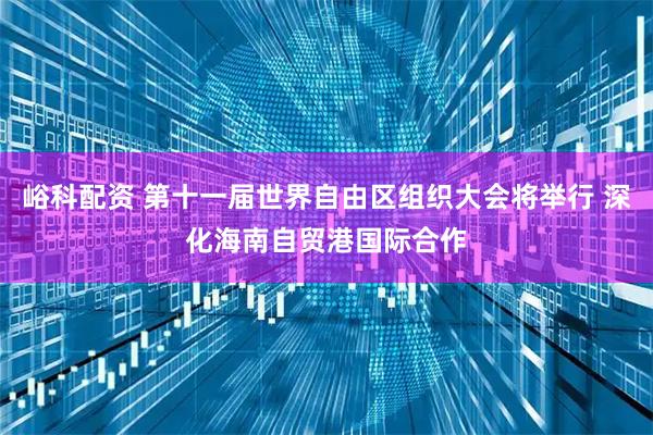 峪科配资 第十一届世界自由区组织大会将举行 深化海南自贸港国际合作