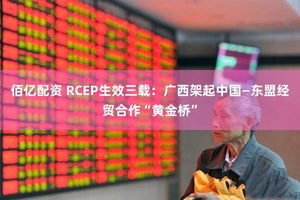 佰亿配资 RCEP生效三载：广西架起中国—东盟经贸合作“黄金桥”