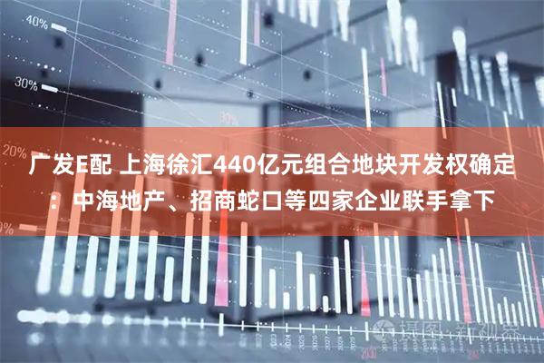广发E配 上海徐汇440亿元组合地块开发权确定：中海地产、招商蛇口等四家企业联手拿下
