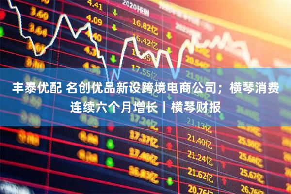 丰泰优配 名创优品新设跨境电商公司；横琴消费连续六个月增长丨横琴财报