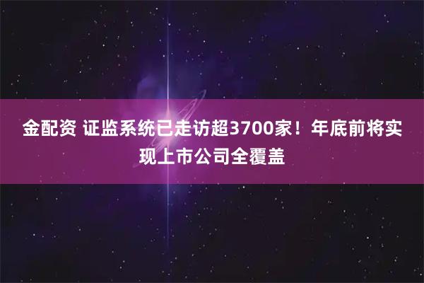 金配资 证监系统已走访超3700家！年底前将实现上市公司全覆盖