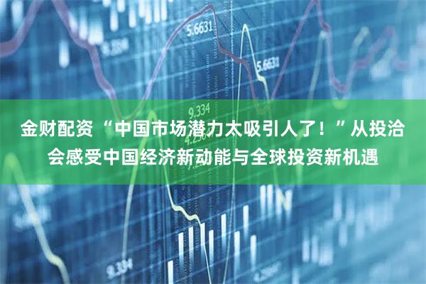 金财配资 “中国市场潜力太吸引人了！”从投洽会感受中国经济新动能与全球投资新机遇