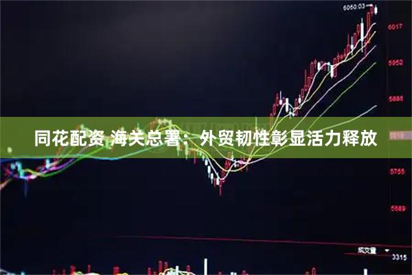 同花配资 海关总署：外贸韧性彰显活力释放