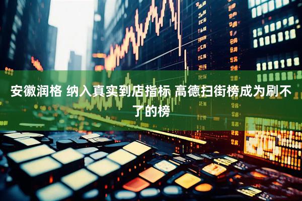 安徽润格 纳入真实到店指标 高德扫街榜成为刷不了的榜