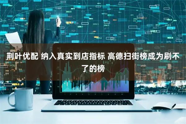 荆叶优配 纳入真实到店指标 高德扫街榜成为刷不了的榜
