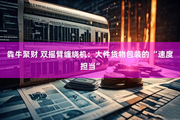 犇牛聚财 双摇臂缠绕机：大件货物包装的 “速度担当”