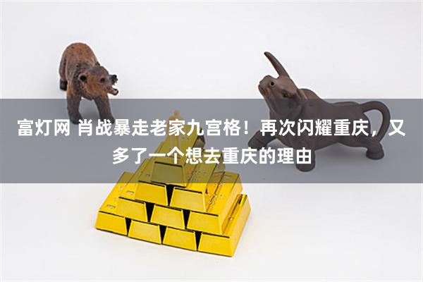 富灯网 肖战暴走老家九宫格！再次闪耀重庆，又多了一个想去重庆的理由