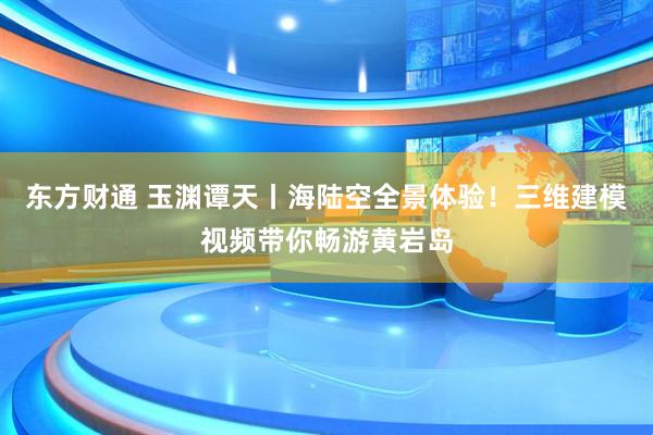 东方财通 玉渊谭天丨海陆空全景体验！三维建模视频带你畅游黄岩岛