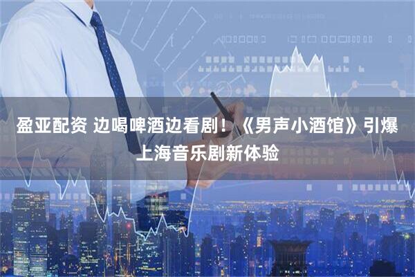 盈亚配资 边喝啤酒边看剧！《男声小酒馆》引爆上海音乐剧新体验
