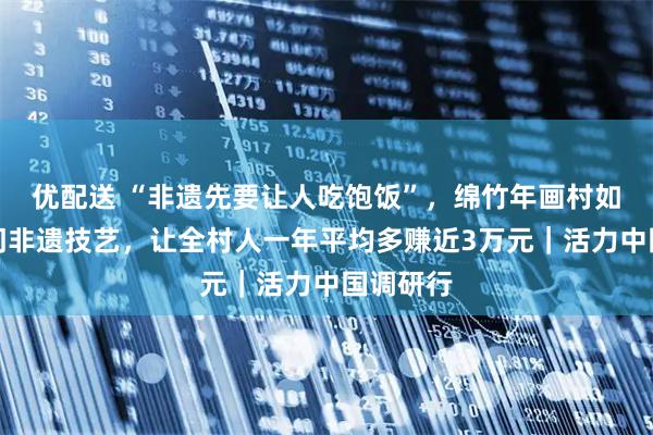 优配送 “非遗先要让人吃饱饭”，绵竹年画村如何用一门非遗技艺，让全村人一年平均多赚近3万元｜活力中国调研行