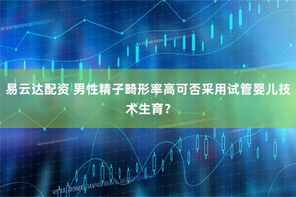 易云达配资 男性精子畸形率高可否采用试管婴儿技术生育？