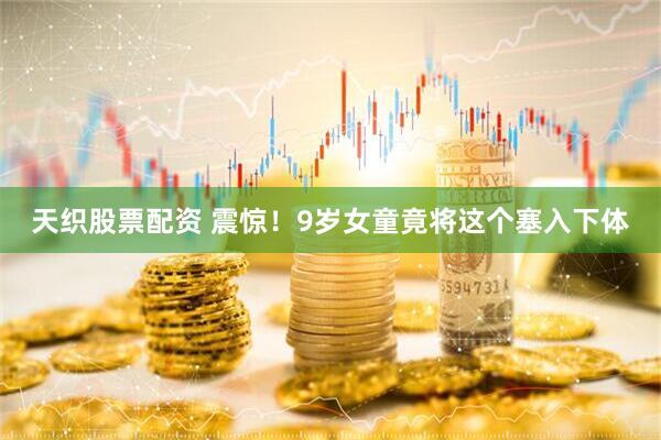 天织股票配资 震惊！9岁女童竟将这个塞入下体