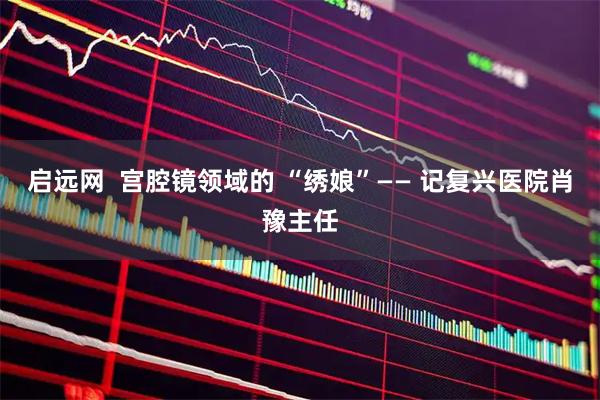 启远网  宫腔镜领域的 “绣娘”—— 记复兴医院肖豫主任