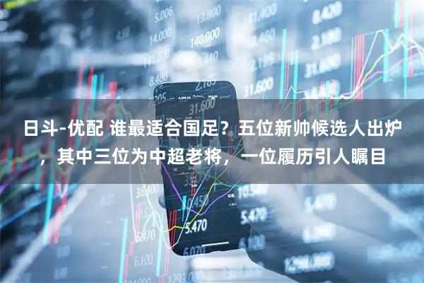 日斗-优配 谁最适合国足？五位新帅候选人出炉，其中三位为中超老将，一位履历引人瞩目