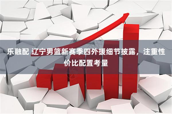 乐融配 辽宁男篮新赛季四外援细节披露，注重性价比配置考量