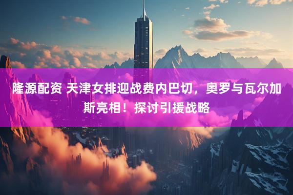 隆源配资 天津女排迎战费内巴切，奥罗与瓦尔加斯亮相！探讨引援战略