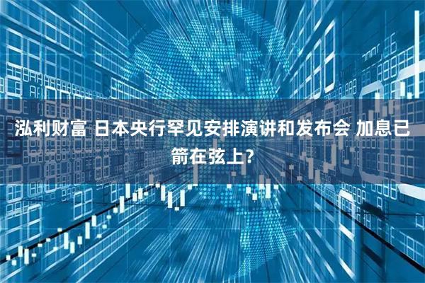 泓利财富 日本央行罕见安排演讲和发布会 加息已箭在弦上？