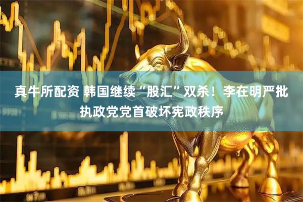 真牛所配资 韩国继续“股汇”双杀！李在明严批执政党党首破坏宪政秩序