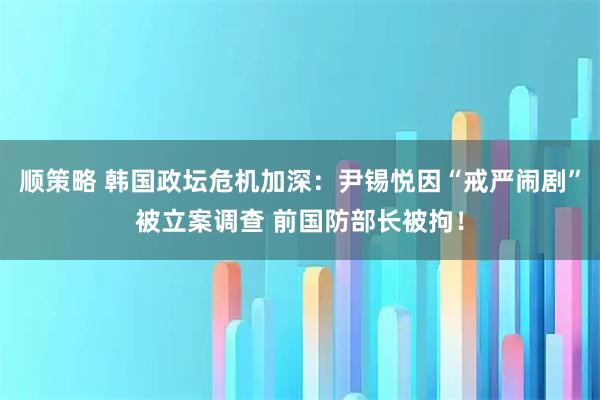 顺策略 韩国政坛危机加深：尹锡悦因“戒严闹剧”被立案调查 前国防部长被拘！