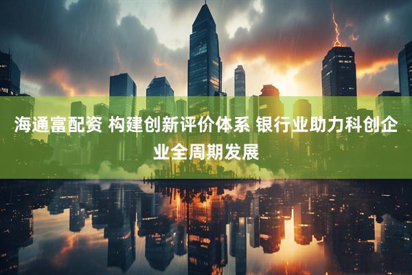 海通富配资 构建创新评价体系 银行业助力科创企业全周期发展