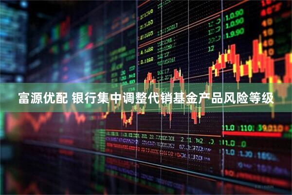 富源优配 银行集中调整代销基金产品风险等级