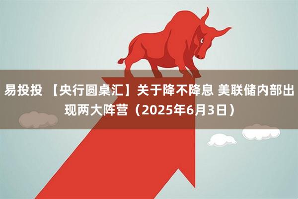易投投 【央行圆桌汇】关于降不降息 美联储内部出现两大阵营（2025年6月3日）