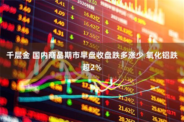 千层金 国内商品期市早盘收盘跌多涨少 氧化铝跌超2%