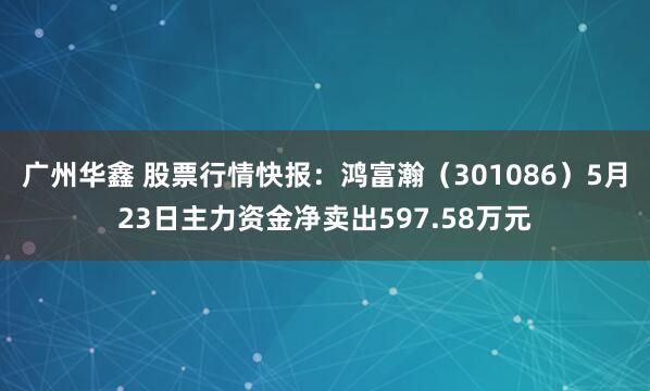 广州华鑫 股票行情快报：鸿富瀚（301086）5月23日主力资金净卖出597.58万元