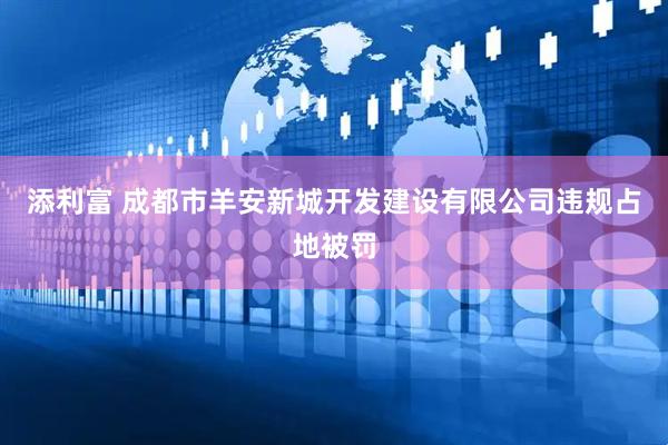 添利富 成都市羊安新城开发建设有限公司违规占地被罚