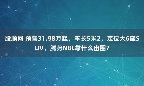 股顺网 预售31.98万起，车长5米2，定位大6座SUV，腾势N8L靠什么出圈？