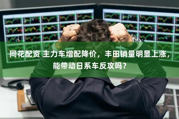 同花配资 主力车增配降价，丰田销量明显上涨，能带动日系车反攻吗？