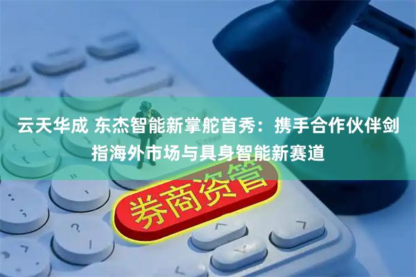 云天华成 东杰智能新掌舵首秀：携手合作伙伴剑指海外市场与具身智能新赛道