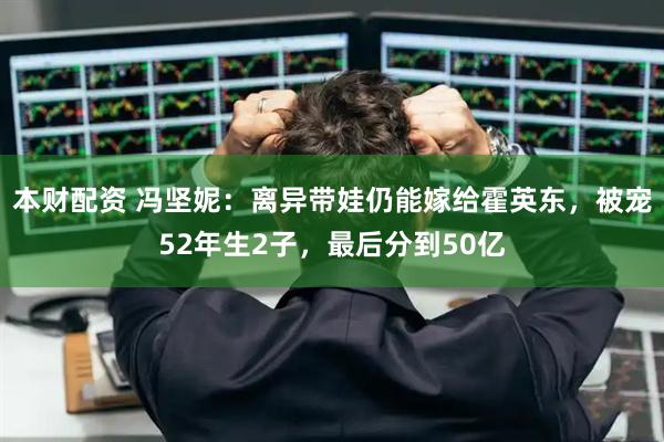 本财配资 冯坚妮：离异带娃仍能嫁给霍英东，被宠52年生2子，最后分到50亿