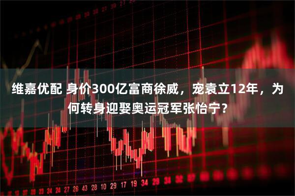 维嘉优配 身价300亿富商徐威，宠袁立12年，为何转身迎娶奥运冠军张怡宁？