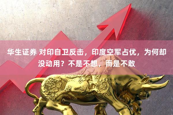 华生证券 对印自卫反击，印度空军占优，为何却没动用？不是不想，而是不敢