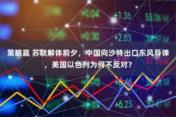 策略赢 苏联解体前夕，中国向沙特出口东风导弹，美国以色列为何不反对？
