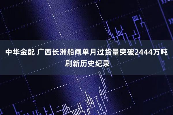 中华金配 广西长洲船闸单月过货量突破2444万吨 刷新历史纪录