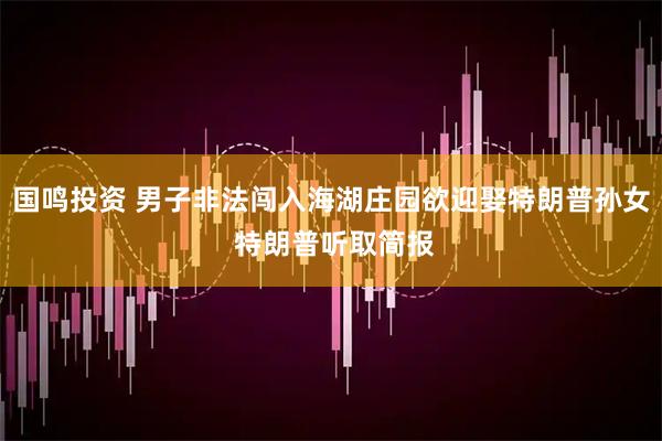 国鸣投资 男子非法闯入海湖庄园欲迎娶特朗普孙女 特朗普听取简报