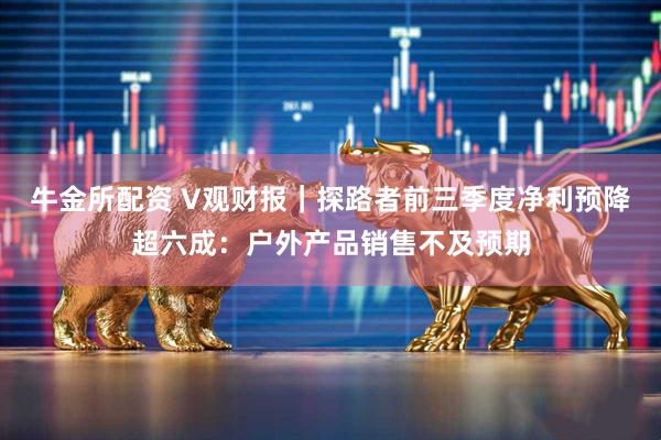 牛金所配资 V观财报｜探路者前三季度净利预降超六成：户外产品销售不及预期
