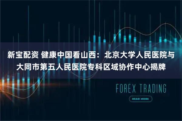 新宝配资 健康中国看山西：北京大学人民医院与大同市第五人民医院专科区域协作中心揭牌