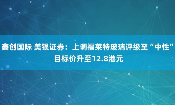 鑫创国际 美银证券：上调福莱特玻璃评级至“中性” 目标价升至12.8港元