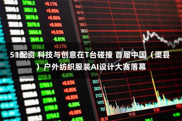 51配资 科技与创意在T台碰撞 首届中国（渠县 ）户外纺织服装AI设计大赛落幕