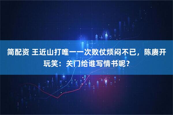 简配资 王近山打唯一一次败仗烦闷不已，陈赓开玩笑：关门给谁写情书呢？