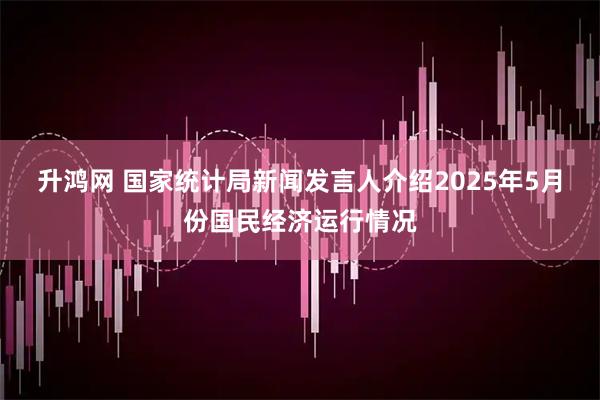 升鸿网 国家统计局新闻发言人介绍2025年5月份国民经济运行情况