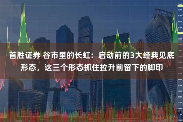 首胜证券 谷市里的长虹：启动前的3大经典见底形态，这三个形态抓住拉升前留下的脚印