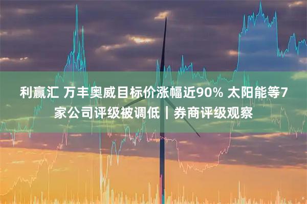 利赢汇 万丰奥威目标价涨幅近90% 太阳能等7家公司评级被调低｜券商评级观察